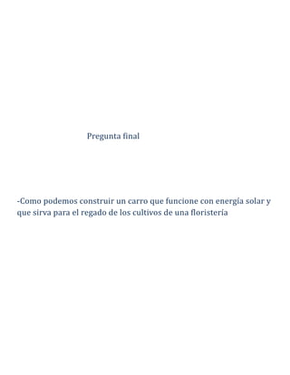 Pregunta final
-Como podemos construir un carro que funcione con energía solar y
que sirva para el regado de los cultivos de una floristería
 