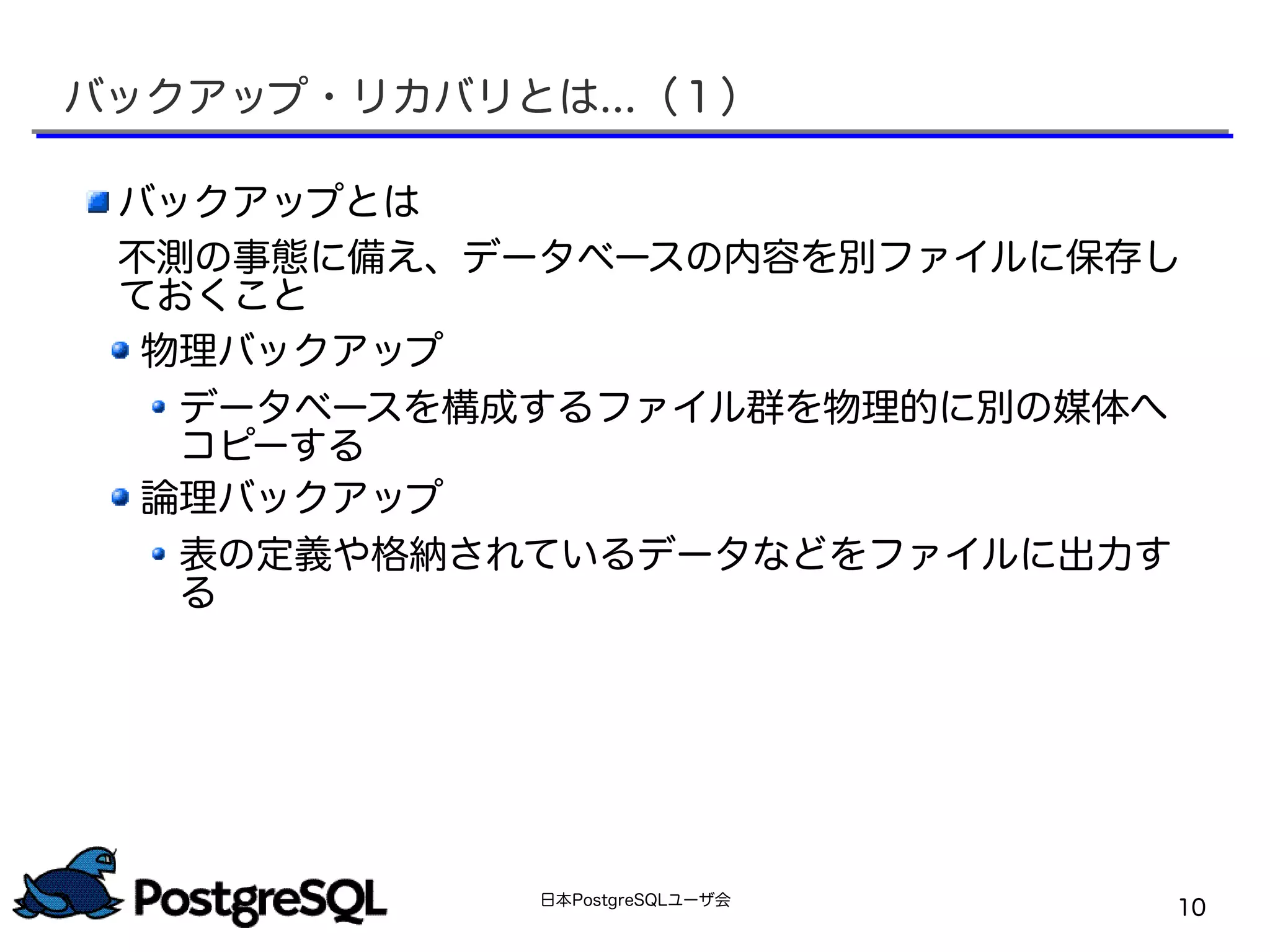 日本PostgreSQLユーザ会
10
バックアップ・リカバリとは...（１）
バックアップとは
不測の事態に備え、データベースの内容を別ファイルに保存し
ておくこと
物理バックアップ
データベースを構成するファイル群を物理的に別の媒体へ
コピーする
論理バックアップ
表の定義や格納されているデータなどをファイルに出力す
る
 