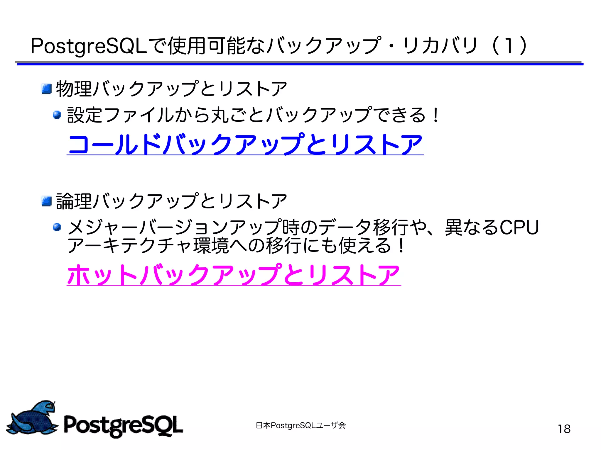 日本PostgreSQLユーザ会
18
PostgreSQLで使用可能なバックアップ・リカバリ（１）
物理バックアップとリストア
設定ファイルから丸ごとバックアップできる！
コールドバックアップとリストア
論理バックアップとリストア
メジャーバージョンアップ時のデータ移行や、異なるCPU
アーキテクチャ環境への移行にも使える！
ホットバックアップとリストア
 