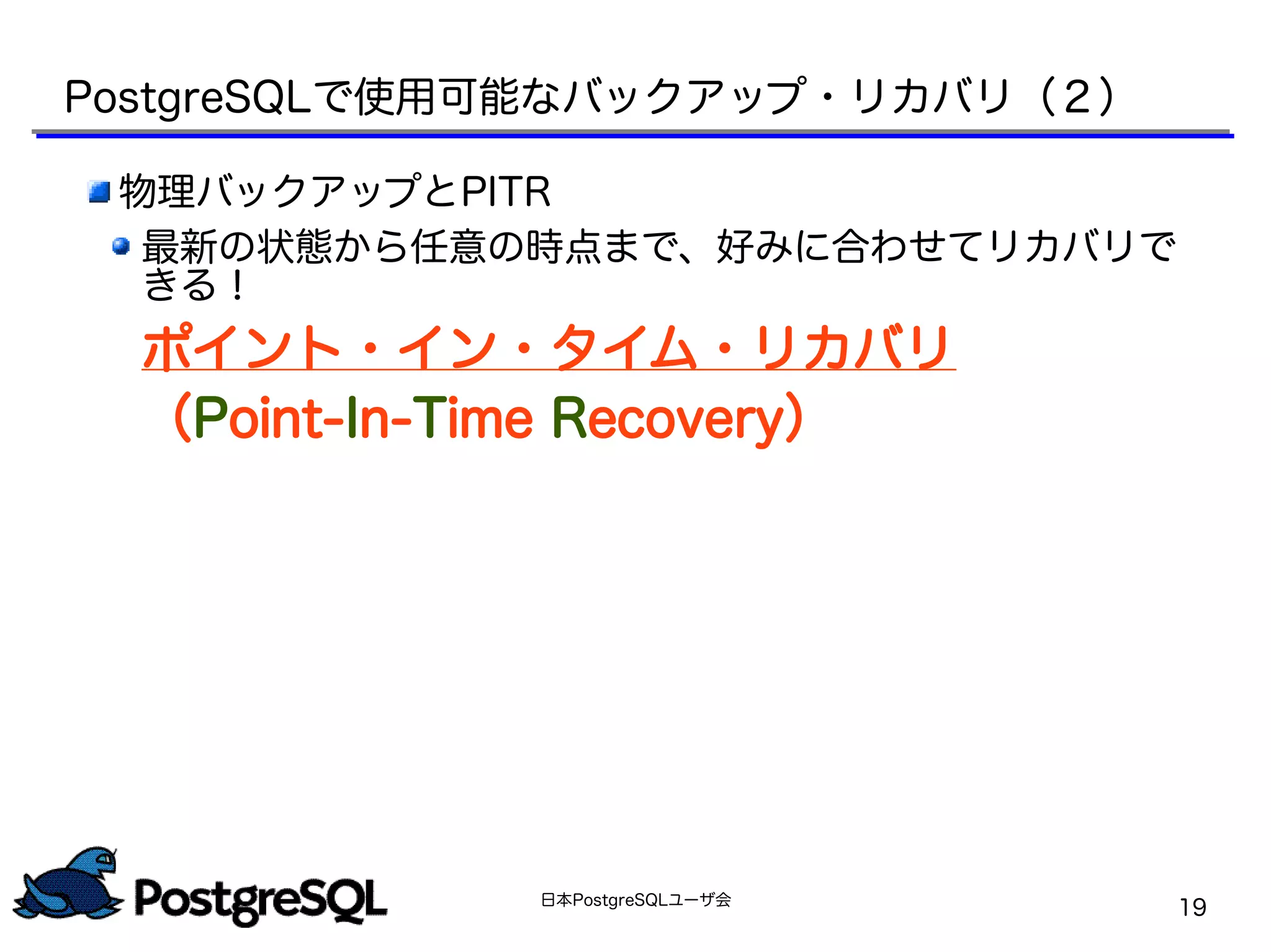 日本PostgreSQLユーザ会
19
物理バックアップとPITR
最新の状態から任意の時点まで、好みに合わせてリカバリで
きる！
ポイント・イン・タイム・リカバリ
（Point-In-Time Recovery）
PostgreSQLで使用可能なバックアップ・リカバリ（２）
 