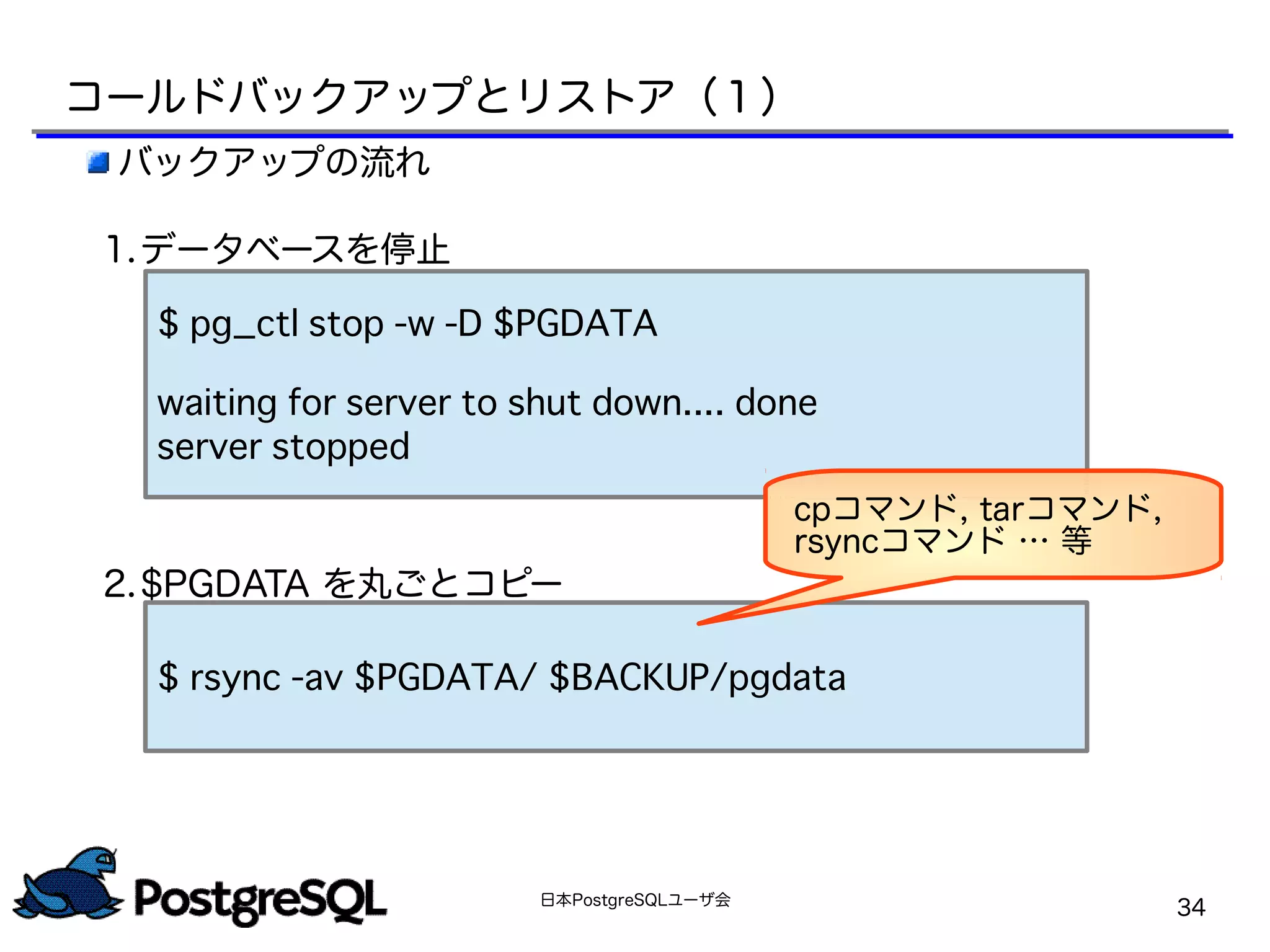 日本PostgreSQLユーザ会
34
コールドバックアップとリストア（１）
バックアップの流れ
1.データベースを停止
2.$PGDATA を丸ごとコピー
$ pg_ctl stop -w -D $PGDATA
waiting for server to shut down.... done
server stopped
$ rsync -av $PGDATA/ $BACKUP/pgdata
cpコマンド, tarコマンド,
rsyncコマンド … 等
 