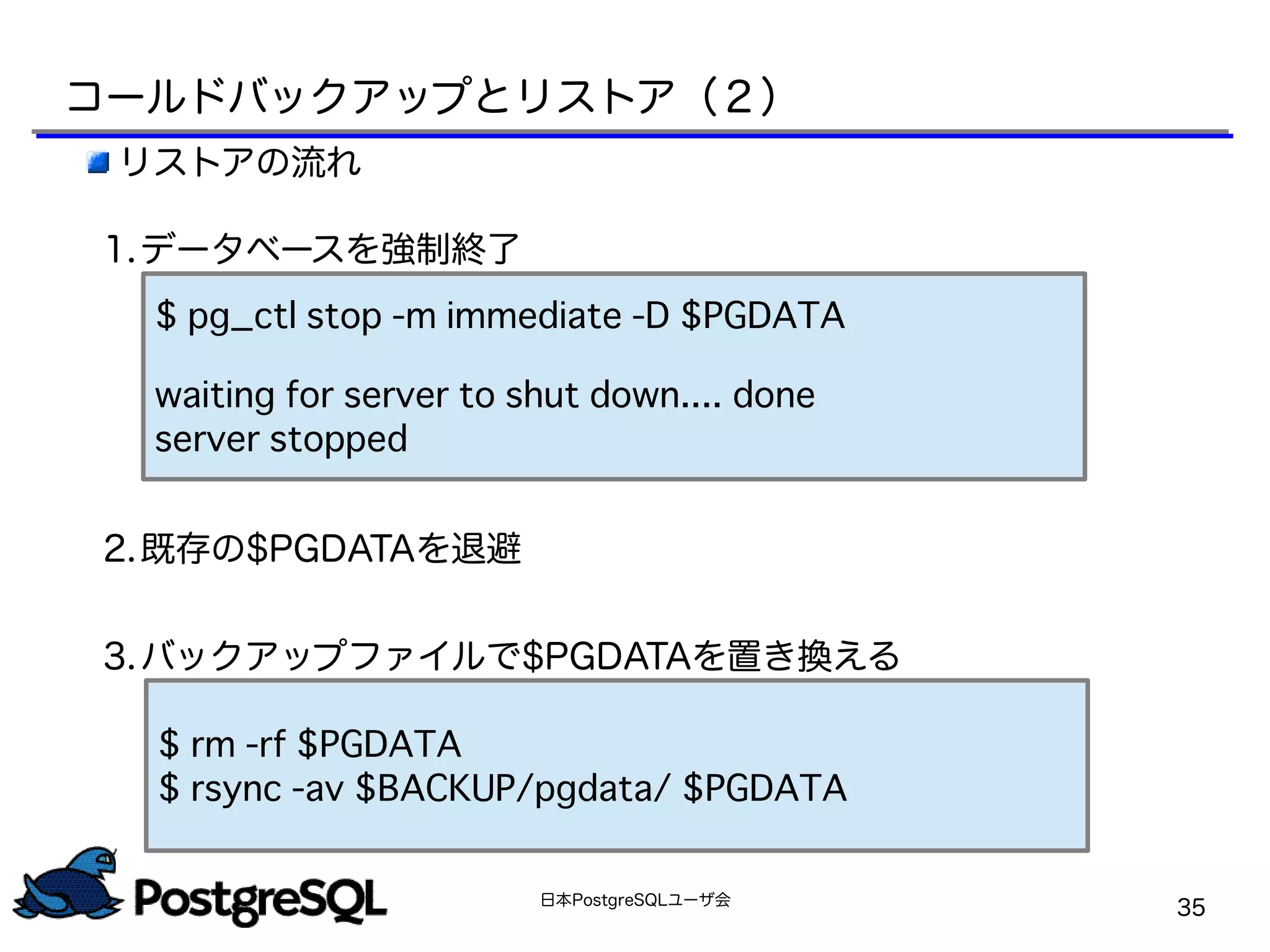 日本PostgreSQLユーザ会
35
リストアの流れ
1.データベースを強制終了
2.既存の$PGDATAを退避
3.バックアップファイルで$PGDATAを置き換える
$ pg_ctl stop -m immediate -D $PGDATA
waiting for server to shut down.... done
server stopped
$ rm -rf $PGDATA
$ rsync -av $BACKUP/pgdata/ $PGDATA
コールドバックアップとリストア（２）
 