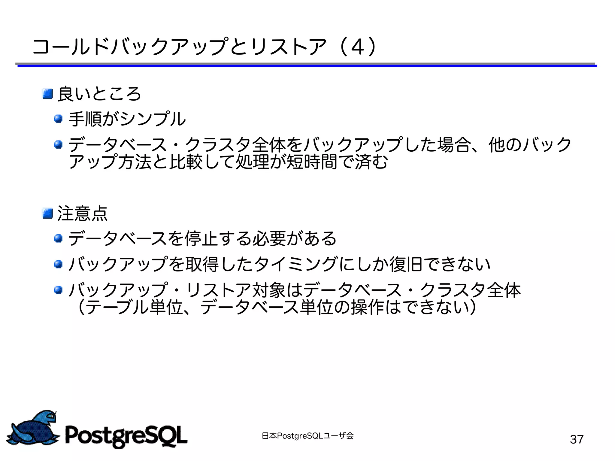 日本PostgreSQLユーザ会
37
良いところ
手順がシンプル
データベース・クラスタ全体をバックアップした場合、他のバック
アップ方法と比較して処理が短時間で済む
注意点
データベースを停止する必要がある
バックアップを取得したタイミングにしか復旧できない
バックアップ・リストア対象はデータベース・クラスタ全体
（テーブル単位、データベース単位の操作はできない）
コールドバックアップとリストア（４）
 