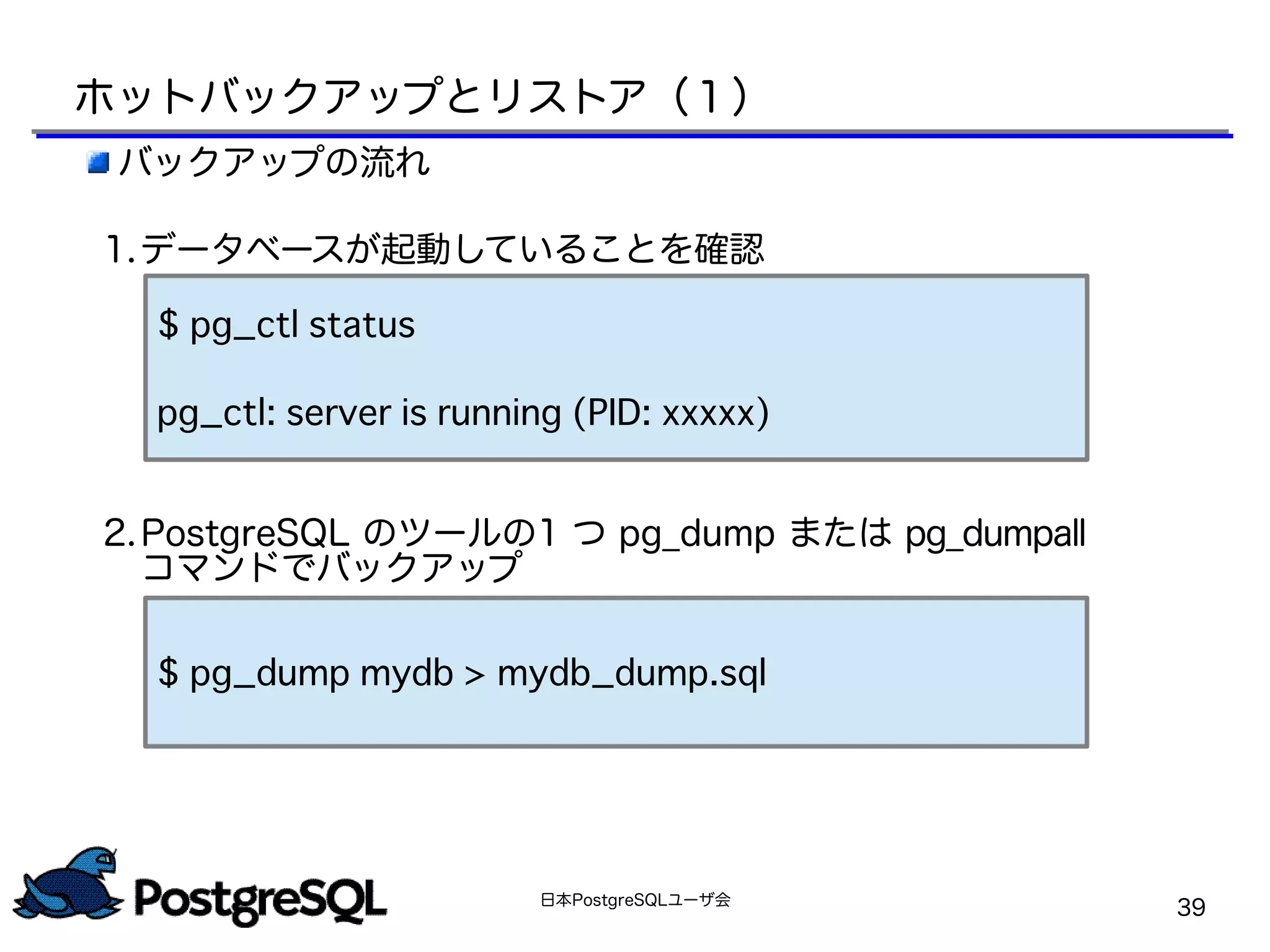 日本PostgreSQLユーザ会
39
ホットバックアップとリストア（１）
バックアップの流れ
1.データベースが起動していることを確認
　
2.PostgreSQL のツールの1 つ pg_dump または pg_dumpall
コマンドでバックアップ
$ pg_ctl status
pg_ctl: server is running (PID: xxxxx)
$ pg_dump mydb > mydb_dump.sql
 