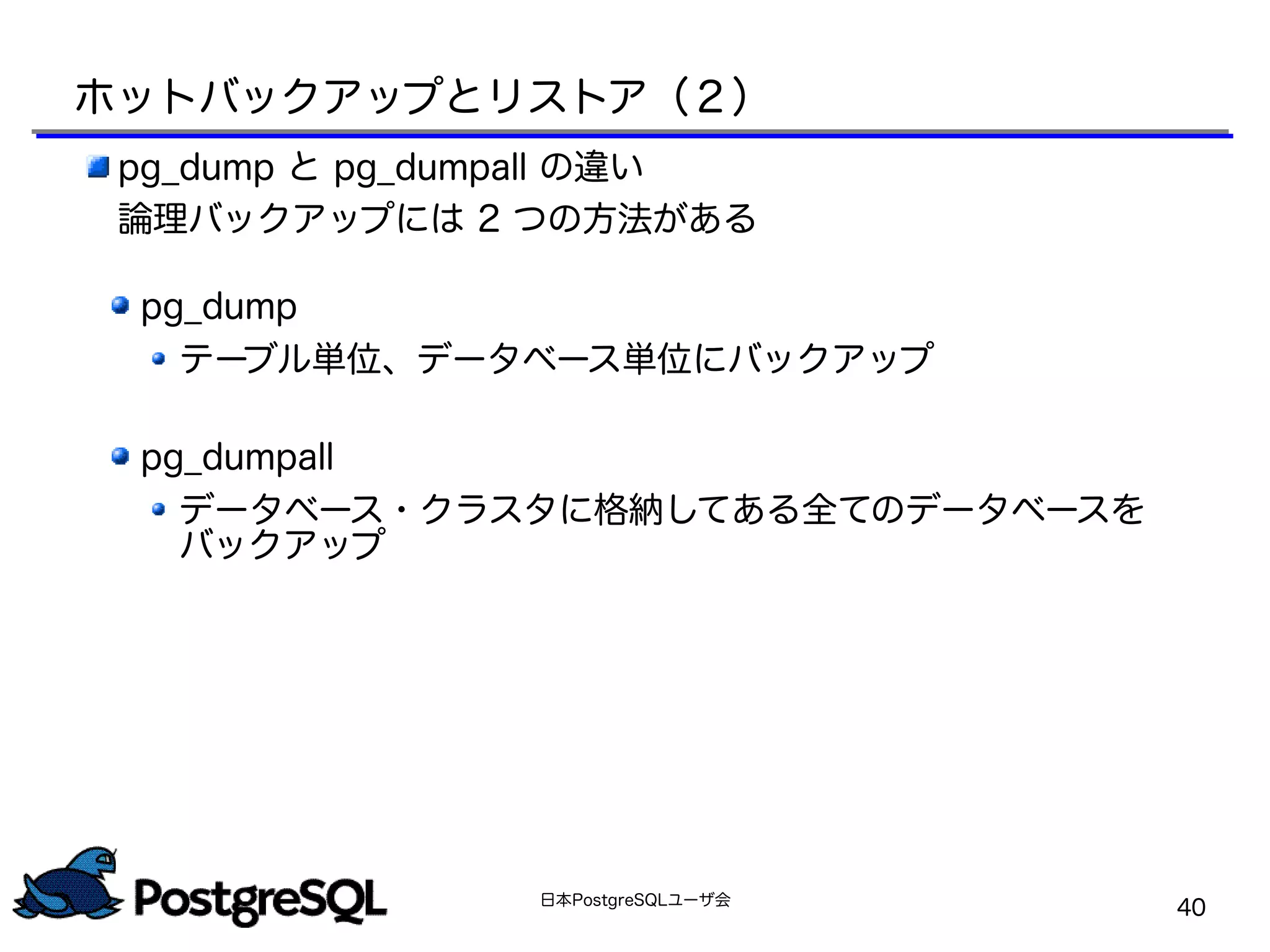 日本PostgreSQLユーザ会
40
pg_dump と pg_dumpall の違い
論理バックアップには 2 つの方法がある
pg_dump
テーブル単位、データベース単位にバックアップ
pg_dumpall
データベース・クラスタに格納してある全てのデータベースを
バックアップ
ホットバックアップとリストア（２）
 