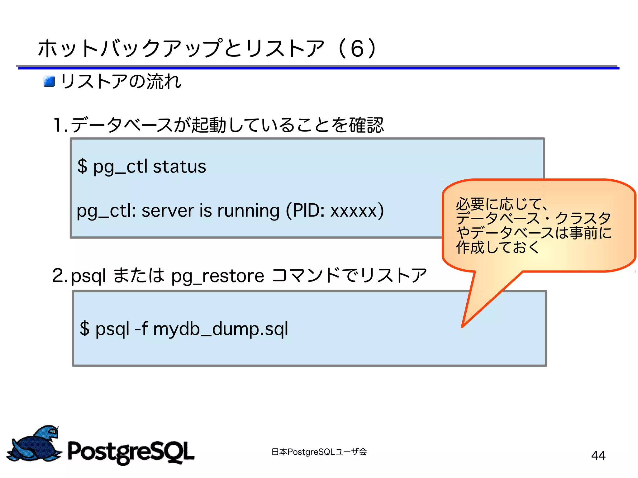 日本PostgreSQLユーザ会
44
リストアの流れ
1.データベースが起動していることを確認
2.psql または pg_restore コマンドでリストア
$ pg_ctl status
pg_ctl: server is running (PID: xxxxx)
$ psql -f mydb_dump.sql
必要に応じて、
データベース・クラスタ
やデータベースは事前に
作成しておく
ホットバックアップとリストア（６）
 