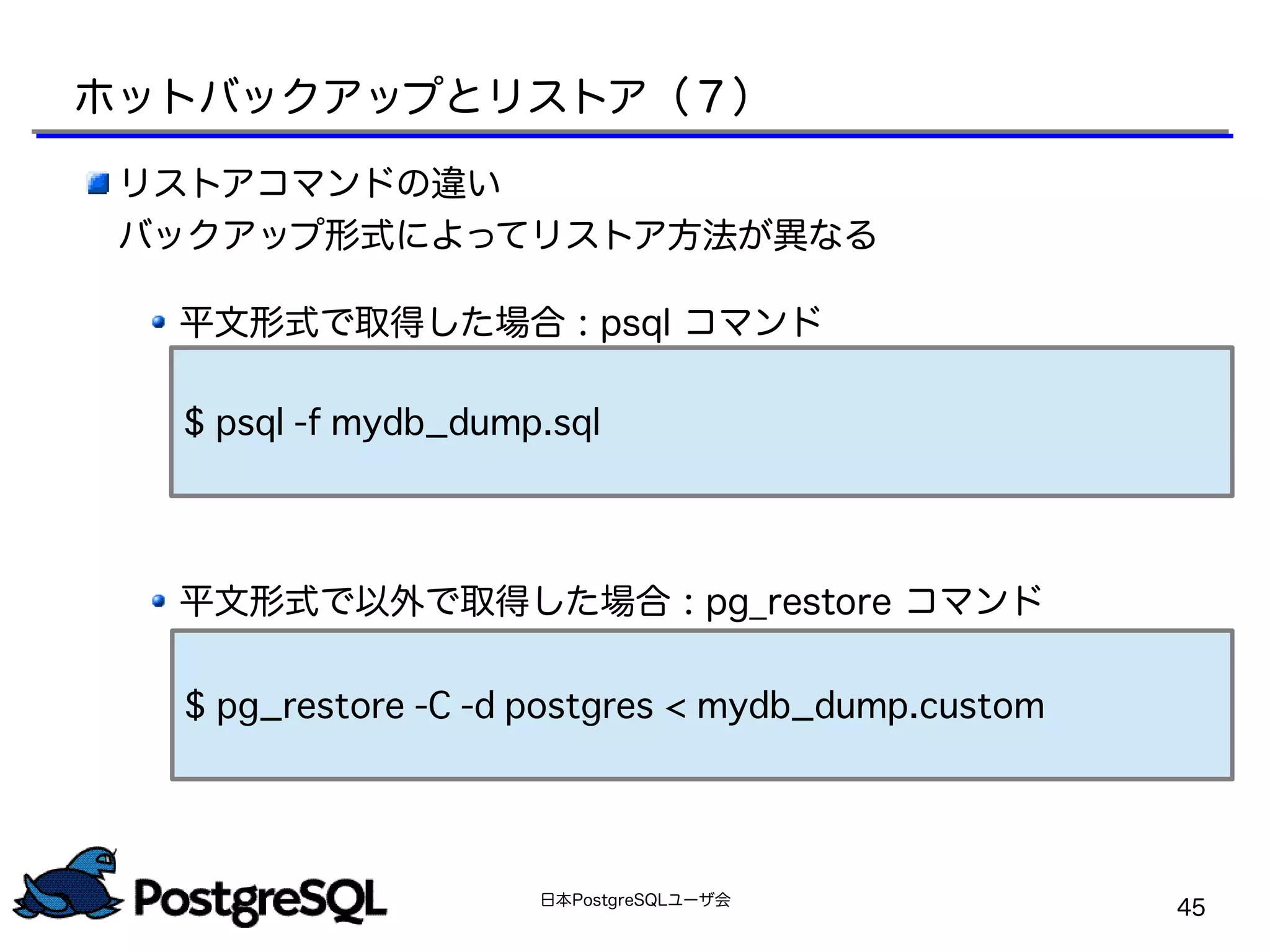 日本PostgreSQLユーザ会
45
リストアコマンドの違い
バックアップ形式によってリストア方法が異なる
平文形式で取得した場合 : psql コマンド
平文形式で以外で取得した場合 : pg_restore コマンド
$ pg_restore -C -d postgres < mydb_dump.custom
$ psql -f mydb_dump.sql
ホットバックアップとリストア（７）
 