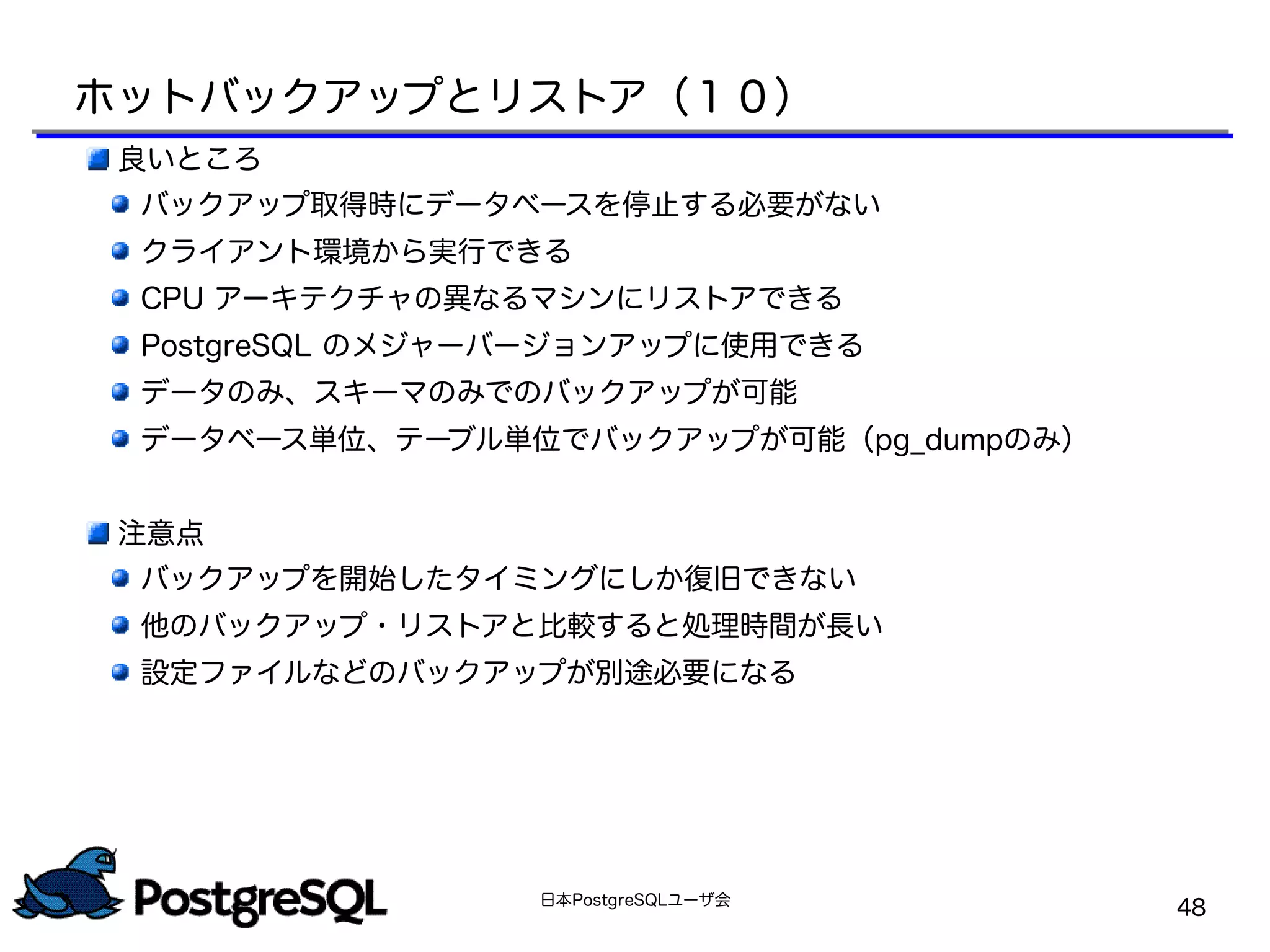 日本PostgreSQLユーザ会
48
良いところ
バックアップ取得時にデータベースを停止する必要がない
クライアント環境から実行できる
CPU アーキテクチャの異なるマシンにリストアできる
PostgreSQL のメジャーバージョンアップに使用できる
データのみ、スキーマのみでのバックアップが可能
データベース単位、テーブル単位でバックアップが可能（pg_dumpのみ）
注意点
バックアップを開始したタイミングにしか復旧できない
他のバックアップ・リストアと比較すると処理時間が長い
設定ファイルなどのバックアップが別途必要になる
ホットバックアップとリストア（１０）
 
