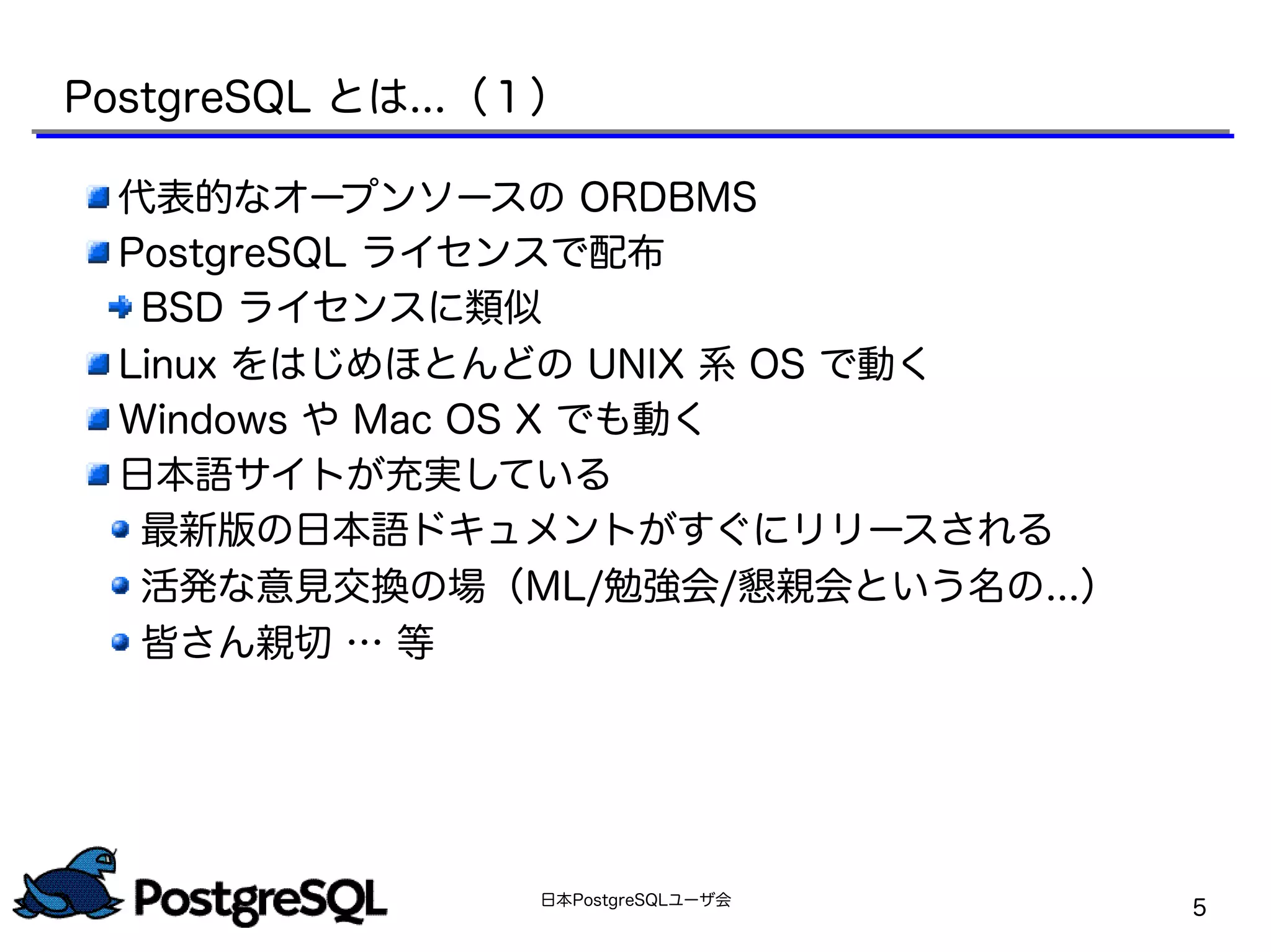 日本PostgreSQLユーザ会
5
PostgreSQL とは...（１）
代表的なオープンソースの ORDBMS
PostgreSQL ライセンスで配布
BSD ライセンスに類似
Linux をはじめほとんどの UNIX 系 OS で動く
Windows や Mac OS X でも動く
日本語サイトが充実している
最新版の日本語ドキュメントがすぐにリリースされる
活発な意見交換の場（ML/勉強会/懇親会という名の...）
皆さん親切 … 等
 