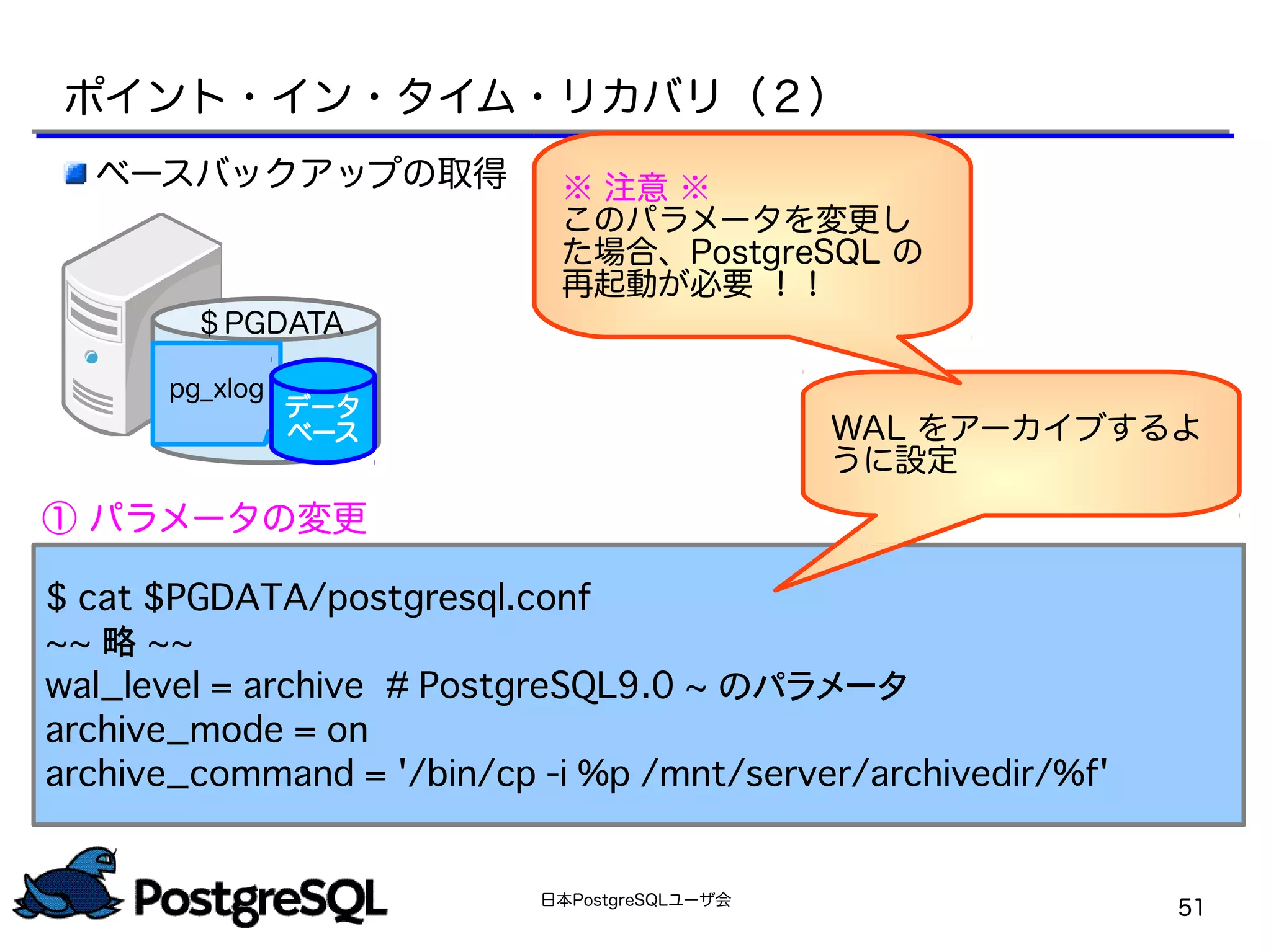 日本PostgreSQLユーザ会
51
$ cat $PGDATA/postgresql.conf
~~ 略 ~~
wal_level = archive　　# PostgreSQL9.0 ~ のパラメータ
archive_mode = on
archive_command = '/bin/cp -i %p /mnt/server/archivedir/%f'
WAL をアーカイブするよ
うに設定
ベースバックアップの取得
① パラメータの変更
ポイント・イン・タイム・リカバリ（２）
pg_xlog
データ
ベース
＄PGDATA
※ 注意 ※
このパラメータを変更し
た場合、PostgreSQL の
再起動が必要 ！！
 