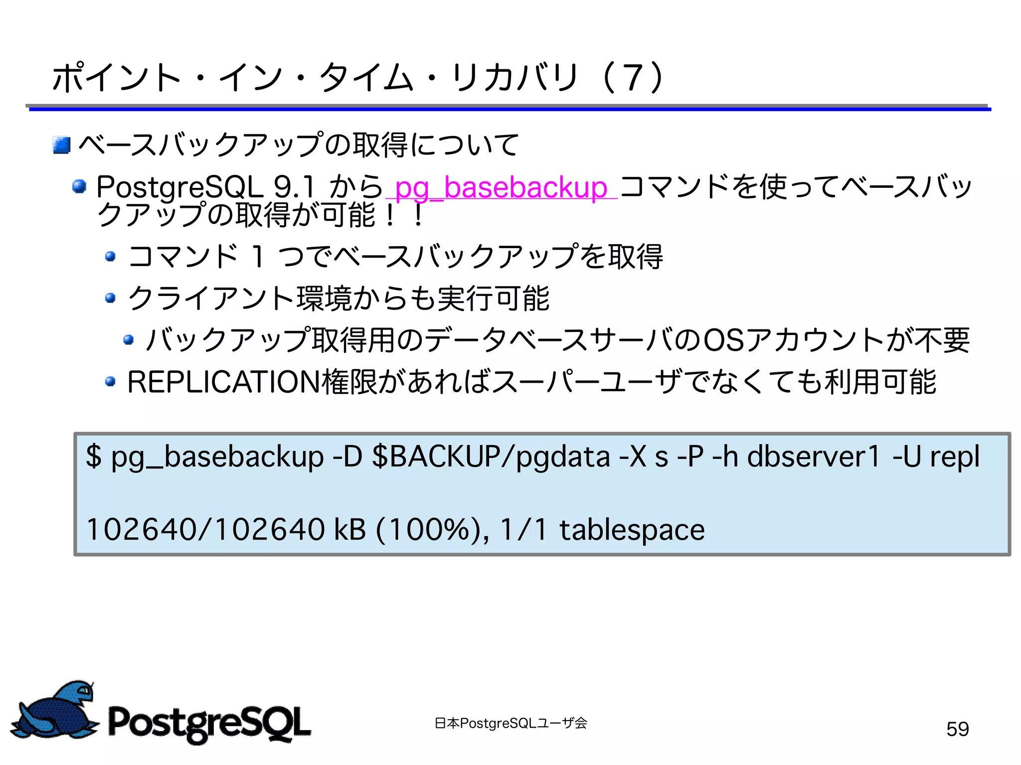 日本PostgreSQLユーザ会
59
ベースバックアップの取得について
PostgreSQL 9.1 から pg_basebackup コマンドを使ってベースバッ
クアップの取得が可能！！
コマンド 1 つでベースバックアップを取得
クライアント環境からも実行可能
バックアップ取得用のデータベースサーバのOSアカウントが不要
REPLICATION権限があればスーパーユーザでなくても利用可能
ポイント・イン・タイム・リカバリ（７）
$ pg_basebackup -D $BACKUP/pgdata -X s -P -h dbserver1 -U repl
102640/102640 kB (100%), 1/1 tablespace
 