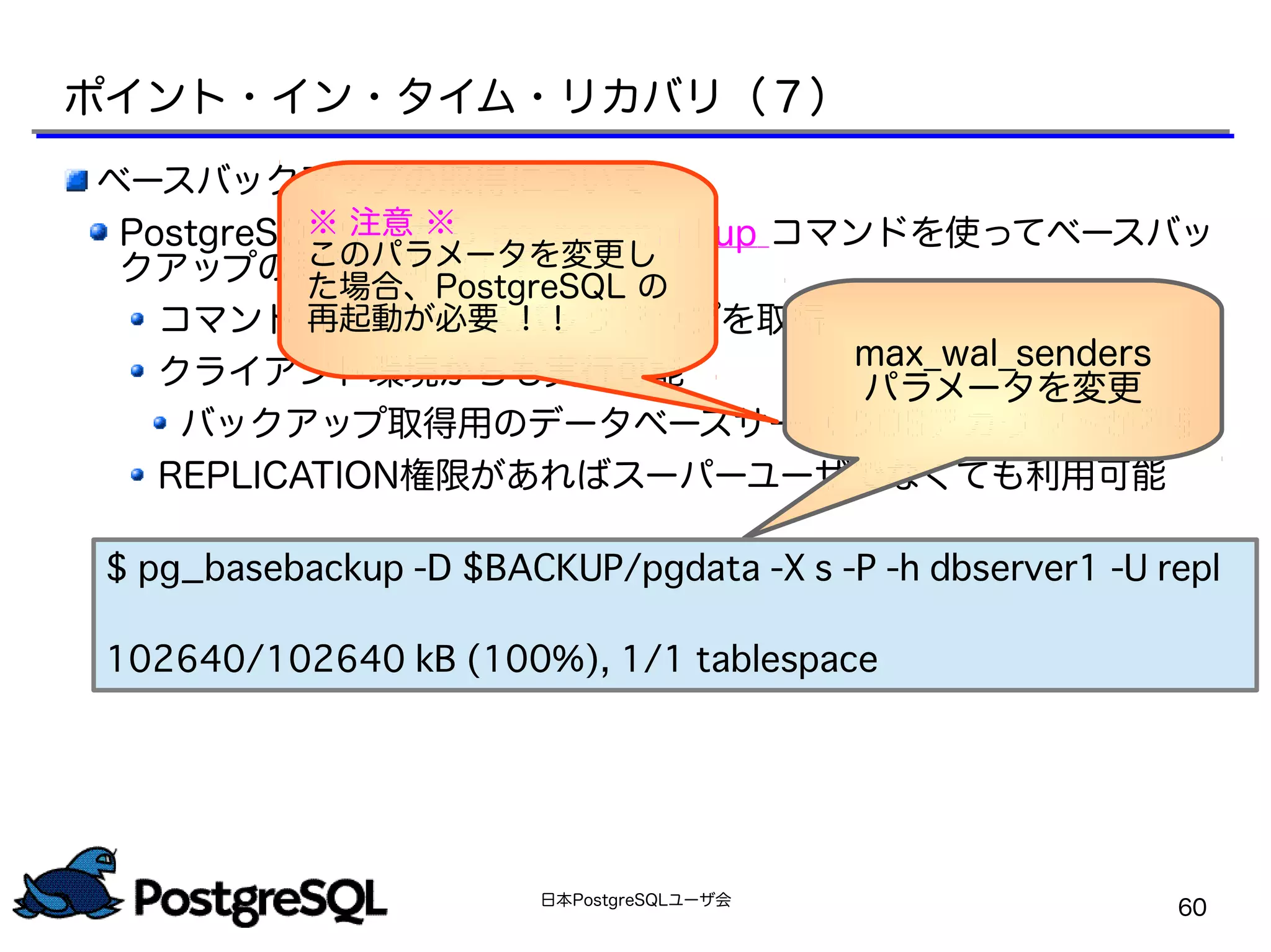日本PostgreSQLユーザ会
60
ベースバックアップの取得について
PostgreSQL 9.1 から pg_basebackup コマンドを使ってベースバッ
クアップの取得が可能！！
コマンド 1 つでベースバックアップを取得
クライアント環境からも実行可能
バックアップ取得用のデータベースサーバのOSアカウントが不要
REPLICATION権限があればスーパーユーザでなくても利用可能
ポイント・イン・タイム・リカバリ（７）
max_wal_senders
パラメータを変更
※ 注意 ※
このパラメータを変更し
た場合、PostgreSQL の
再起動が必要 ！！
$ pg_basebackup -D $BACKUP/pgdata -X s -P -h dbserver1 -U repl
102640/102640 kB (100%), 1/1 tablespace
 