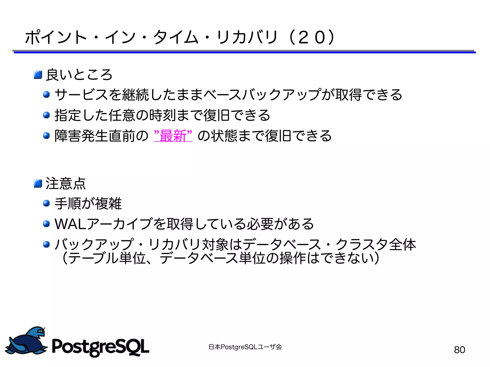 日本PostgreSQLユーザ会
80
良いところ
サービスを継続したままベースバックアップが取得できる
指定した任意の時刻まで復旧できる
障害発生直前の ”最新” の状態まで復旧できる
注意点
手順が複雑
WALアーカイブを取得している必要がある
バックアップ・リカバリ対象はデータベース・クラスタ全体
（テーブル単位、データベース単位の操作はできない）
ポイント・イン・タイム・リカバリ（２０）
 