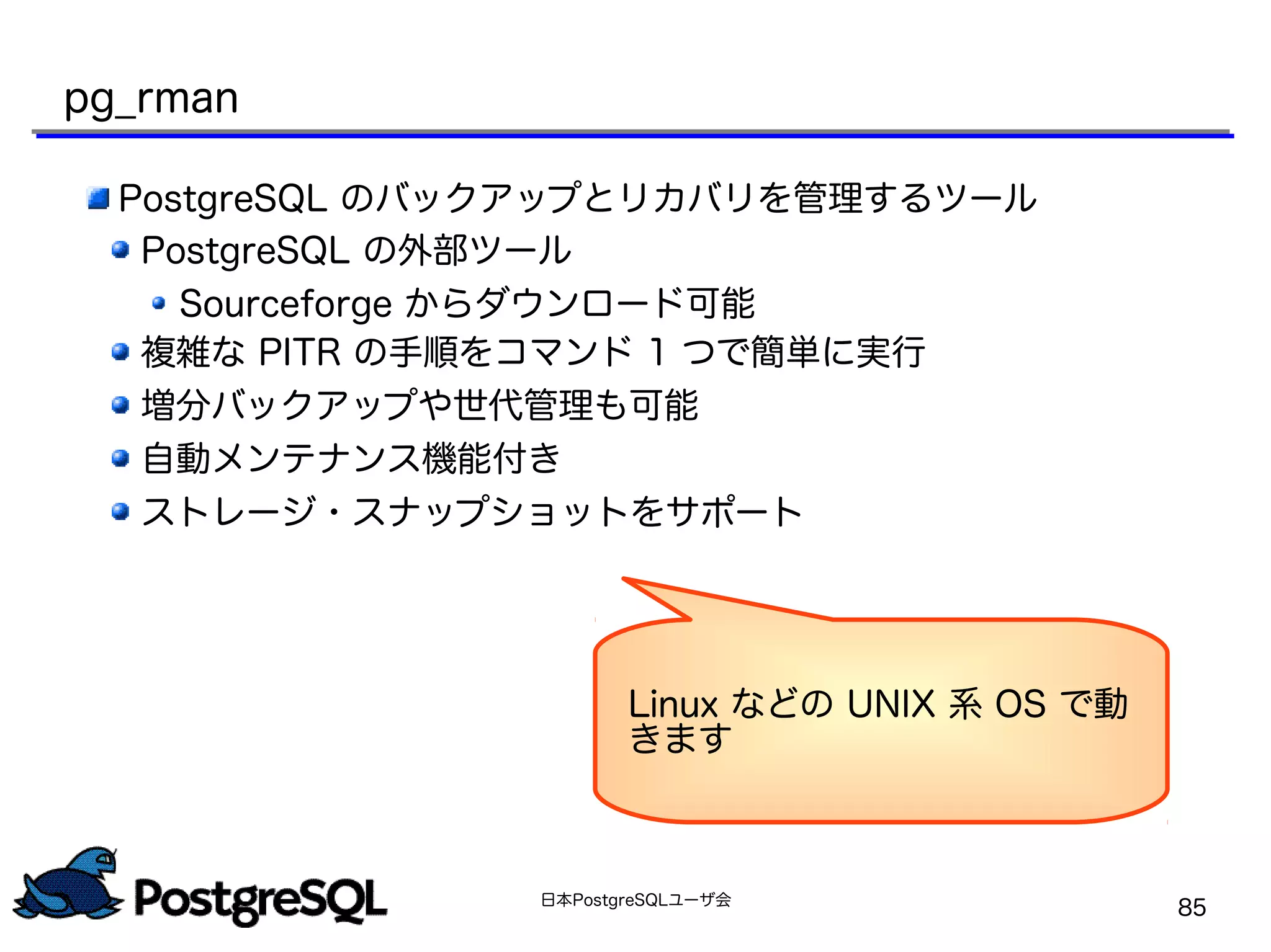 日本PostgreSQLユーザ会
85
pg_rman
PostgreSQL のバックアップとリカバリを管理するツール
PostgreSQL の外部ツール
Sourceforge からダウンロード可能
複雑な PITR の手順をコマンド 1 つで簡単に実行
増分バックアップや世代管理も可能
自動メンテナンス機能付き
ストレージ・スナップショットをサポート
Linux などの UNIX 系 OS で動
きます
 