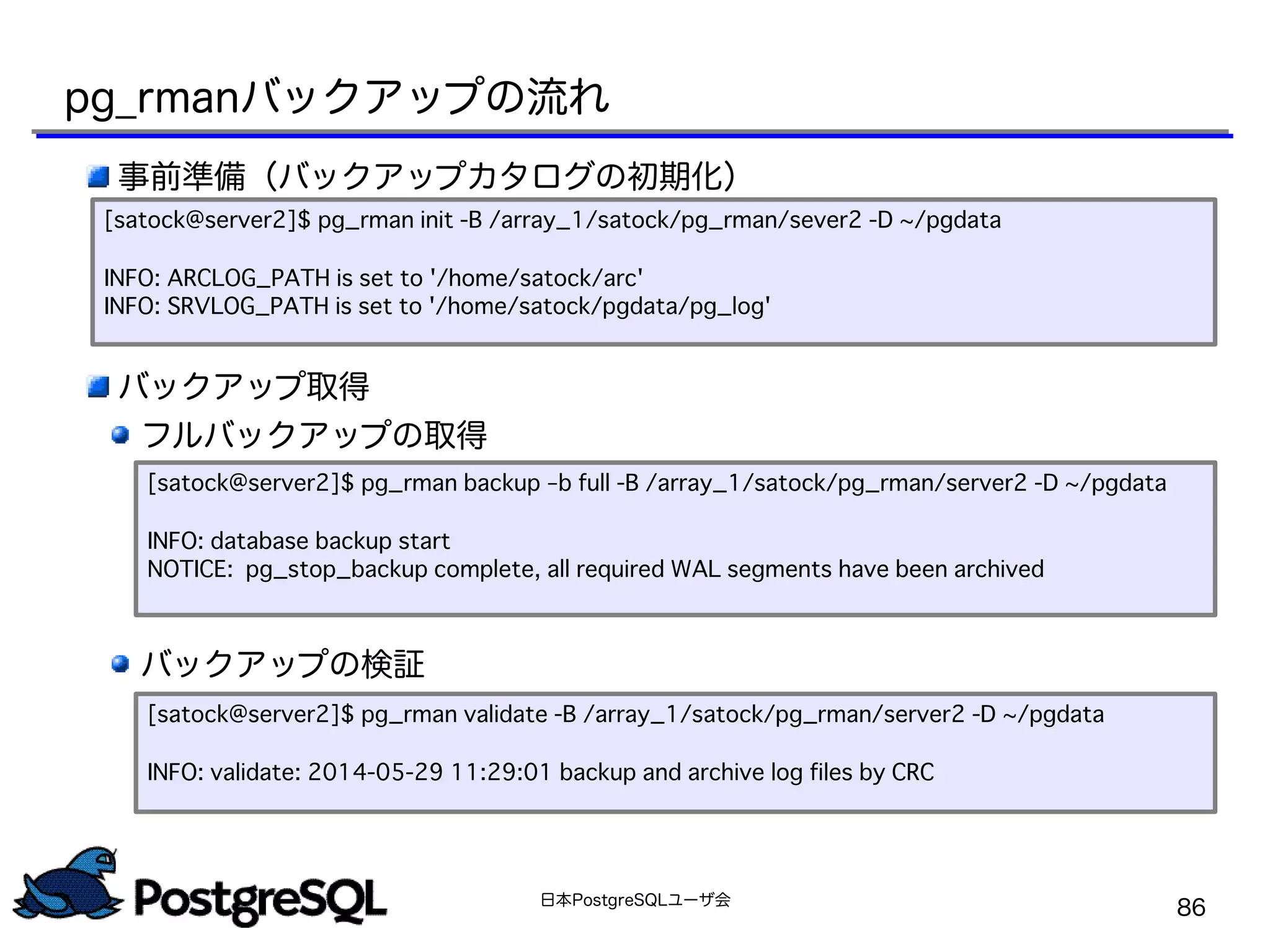 日本PostgreSQLユーザ会
86
事前準備（バックアップカタログの初期化）
　
　
バックアップ取得
フルバックアップの取得
　
　
　　
　
　
バックアップの検証
[satock@server2]$ pg_rman init -B /array_1/satock/pg_rman/sever2 -D ~/pgdata
INFO: ARCLOG_PATH is set to '/home/satock/arc'
INFO: SRVLOG_PATH is set to '/home/satock/pgdata/pg_log'
[satock@server2]$ pg_rman backup –b full -B /array_1/satock/pg_rman/server2 -D ~/pgdata
INFO: database backup start
NOTICE: pg_stop_backup complete, all required WAL segments have been archived
[satock@server2]$ pg_rman validate -B /array_1/satock/pg_rman/server2 -D ~/pgdata
INFO: validate: 2014-05-29 11:29:01 backup and archive log files by CRC
pg_rmanバックアップの流れ
 