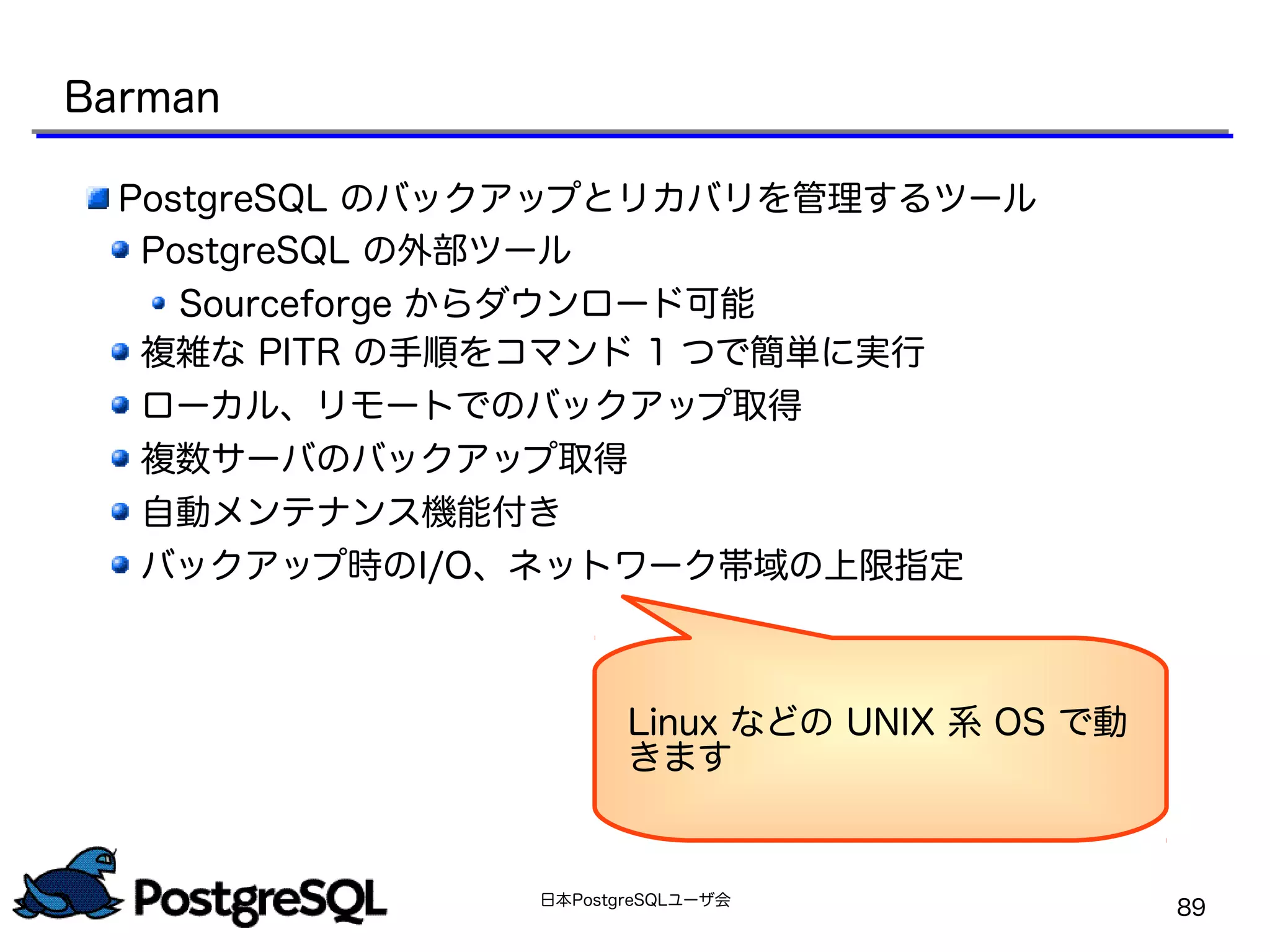 日本PostgreSQLユーザ会
89
Barman
PostgreSQL のバックアップとリカバリを管理するツール
PostgreSQL の外部ツール
Sourceforge からダウンロード可能
複雑な PITR の手順をコマンド 1 つで簡単に実行
ローカル、リモートでのバックアップ取得
複数サーバのバックアップ取得
自動メンテナンス機能付き
バックアップ時のI/O、ネットワーク帯域の上限指定
Linux などの UNIX 系 OS で動
きます
 