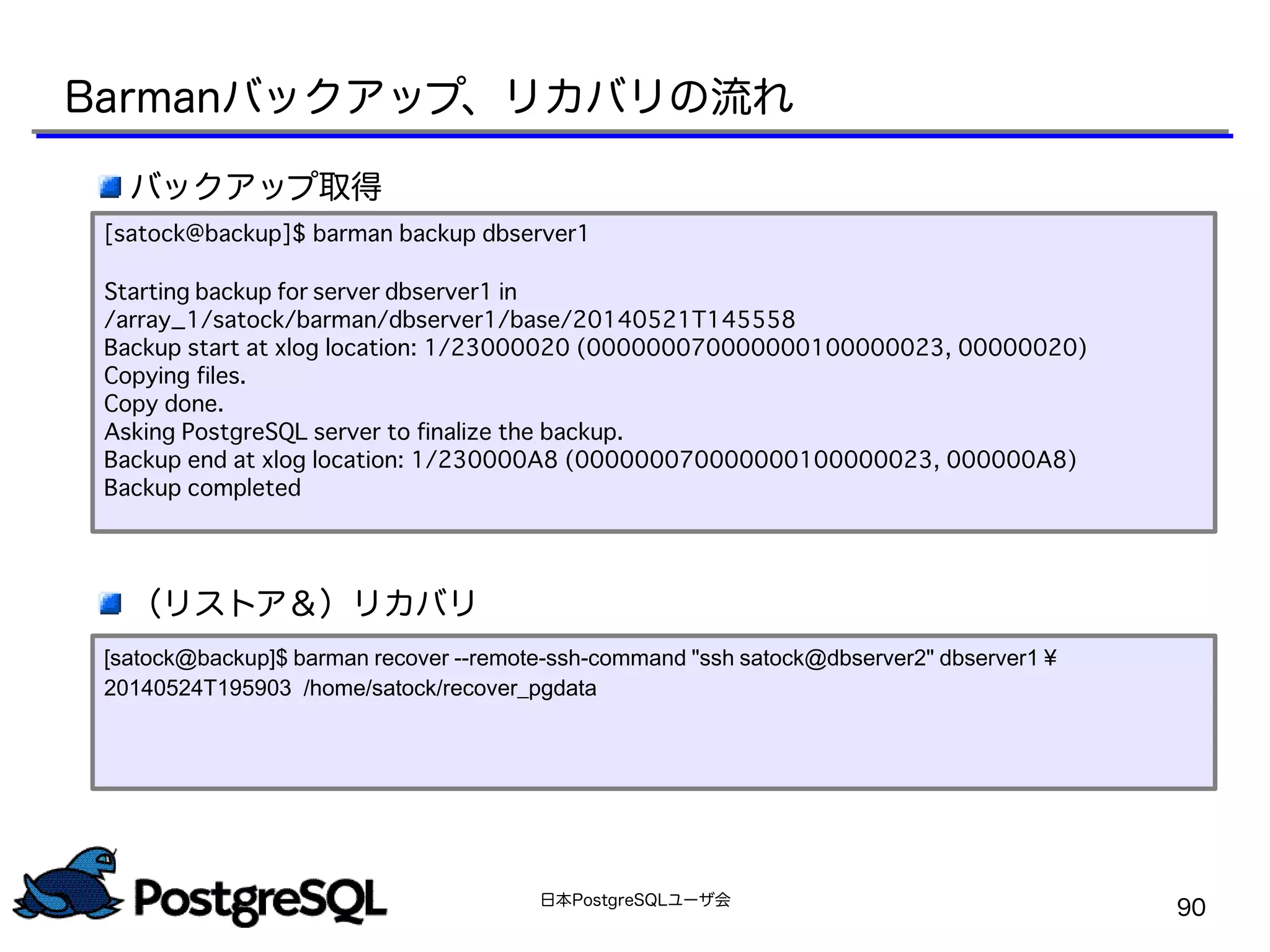 日本PostgreSQLユーザ会
90
バックアップ取得
（リストア＆）リカバリ
[satock@backup]$ barman backup dbserver1
Starting backup for server dbserver1 in
/array_1/satock/barman/dbserver1/base/20140521T145558
Backup start at xlog location: 1/23000020 (000000070000000100000023, 00000020)
Copying files.
Copy done.
Asking PostgreSQL server to finalize the backup.
Backup end at xlog location: 1/230000A8 (000000070000000100000023, 000000A8)
Backup completed
Barmanバックアップ、リカバリの流れ
[satock@backup]$ barman recover --remote-ssh-command "ssh satock@dbserver2" dbserver1 ¥
20140524T195903 /home/satock/recover_pgdata
 