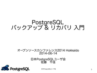 日本PostgreSQLユーザ会
1
PostgreSQL
バックアップ & リカバリ 入門
オープンソースカンファレンス2014 Hokkaido
2014-06-14
日本PostgreSQLユーザ会
佐藤　千佳
 
