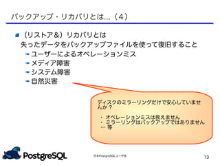 日本PostgreSQLユーザ会
13
（リストア＆）リカバリとは
失ったデータをバックアップファイルを使って復旧すること
ユーザーによるオペレーションミス
メディア障害
システム障害
自然災害
ディスクのミラーリングだけで安心していませ
んか ?
・ オペレーションミスは救えません
・ ミラーリングはバックアップではありません
… 等
バックアップ・リカバリとは...（４）
 