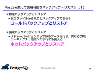日本PostgreSQLユーザ会
18
PostgreSQLで使用可能なバックアップ・リカバリ（１）
物理バックアップとリストア
設定ファイルから丸ごとバックアップできる！
コールドバックアップとリストア
論理バックアップとリストア
メジャーバージョンアップ時のデータ移行や、異なるCPU
アーキテクチャ環境への移行にも使える！
ホットバックアップとリストア
 