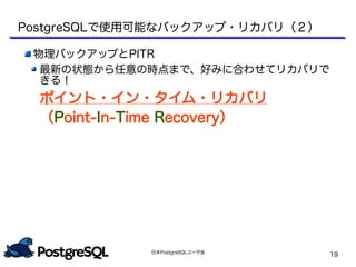 日本PostgreSQLユーザ会
19
物理バックアップとPITR
最新の状態から任意の時点まで、好みに合わせてリカバリで
きる！
ポイント・イン・タイム・リカバリ
（Point-In-Time Recovery）
PostgreSQLで使用可能なバックアップ・リカバリ（２）
 