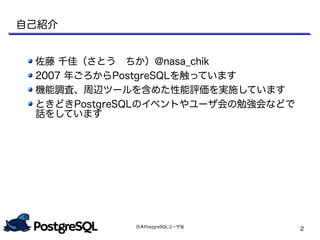 日本PostgreSQLユーザ会
2
自己紹介
佐藤 千佳（さとう　ちか）@nasa_chik
2007 年ごろからPostgreSQLを触っています
機能調査、周辺ツールを含めた性能評価を実施しています
ときどきPostgreSQLのイベントやユーザ会の勉強会などで
話をしています
 