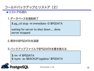 日本PostgreSQLユーザ会
35
リストアの流れ
1.データベースを強制終了
2.既存の$PGDATAを退避
3.バックアップファイルで$PGDATAを置き換える
$ pg_ctl stop -m immediate -D $PGDATA
waiting for server to shut down.... done
server stopped
$ rm -rf $PGDATA
$ rsync -av $BACKUP/pgdata/ $PGDATA
コールドバックアップとリストア（２）
 