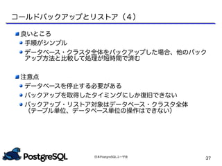 日本PostgreSQLユーザ会
37
良いところ
手順がシンプル
データベース・クラスタ全体をバックアップした場合、他のバック
アップ方法と比較して処理が短時間で済む
注意点
データベースを停止する必要がある
バックアップを取得したタイミングにしか復旧できない
バックアップ・リストア対象はデータベース・クラスタ全体
（テーブル単位、データベース単位の操作はできない）
コールドバックアップとリストア（４）
 