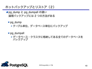 日本PostgreSQLユーザ会
40
pg_dump と pg_dumpall の違い
論理バックアップには 2 つの方法がある
pg_dump
テーブル単位、データベース単位にバックアップ
pg_dumpall
データベース・クラスタに格納してある全てのデータベースを
バックアップ
ホットバックアップとリストア（２）
 