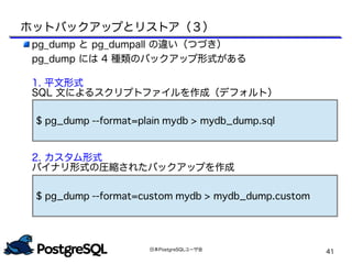 日本PostgreSQLユーザ会
41
pg_dump と pg_dumpall の違い（つづき）
pg_dump には 4 種類のバックアップ形式がある
1. 平文形式
SQL 文によるスクリプトファイルを作成（デフォルト）
　
　
2. カスタム形式
バイナリ形式の圧縮されたバックアップを作成
$ pg_dump --format=plain mydb > mydb_dump.sql
$ pg_dump --format=custom mydb > mydb_dump.custom
ホットバックアップとリストア（３）
 