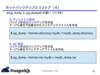 日本PostgreSQLユーザ会
42
pg_dump と pg_dumpall の違い（つづき）
3. ディレクトリ形式
バイナリ形式のバックアップを作成
テーブル単位で圧縮されたバックアップファイルを作成
　
　
　
　
4. tar 形式
バイナリ形式のバックアップを作成
テーブル単位でバックアップファイルを作成
$ pg_dump --format=directory mydb -f mydb_dump.directory
$ pg_dump --format=tar mydb > mydb_dump.tar
ホットバックアップとリストア（４）
 