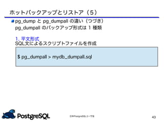 日本PostgreSQLユーザ会
43
pg_dump と pg_dumpall の違い（つづき）
pg_dumpall のバックアップ形式は 1 種類
1. 平文形式
SQL文によるスクリプトファイルを作成
$ pg_dumpall > mydb_dumpall.sql
ホットバックアップとリストア（５）
 