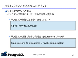 日本PostgreSQLユーザ会
45
リストアコマンドの違い
バックアップ形式によってリストア方法が異なる
平文形式で取得した場合 : psql コマンド
平文形式で以外で取得した場合 : pg_restore コマンド
$ pg_restore -C -d postgres < mydb_dump.custom
$ psql -f mydb_dump.sql
ホットバックアップとリストア（７）
 