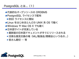 日本PostgreSQLユーザ会
5
PostgreSQL とは...（１）
代表的なオープンソースの ORDBMS
PostgreSQL ライセンスで配布
BSD ライセンスに類似
Linux をはじめほとんどの UNIX 系 OS で動く
Windows や Mac OS X でも動く
日本語サイトが充実している
最新版の日本語ドキュメントがすぐにリリースされる
活発な意見交換の場（ML/勉強会/懇親会という名の...）
皆さん親切 … 等
 