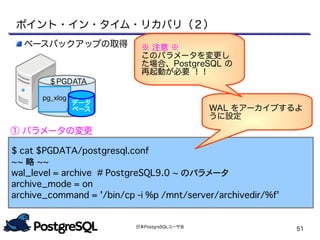 日本PostgreSQLユーザ会
51
$ cat $PGDATA/postgresql.conf
~~ 略 ~~
wal_level = archive　　# PostgreSQL9.0 ~ のパラメータ
archive_mode = on
archive_command = '/bin/cp -i %p /mnt/server/archivedir/%f'
WAL をアーカイブするよ
うに設定
ベースバックアップの取得
① パラメータの変更
ポイント・イン・タイム・リカバリ（２）
pg_xlog
データ
ベース
＄PGDATA
※ 注意 ※
このパラメータを変更し
た場合、PostgreSQL の
再起動が必要 ！！
 
