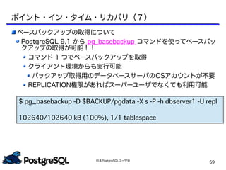 日本PostgreSQLユーザ会
59
ベースバックアップの取得について
PostgreSQL 9.1 から pg_basebackup コマンドを使ってベースバッ
クアップの取得が可能！！
コマンド 1 つでベースバックアップを取得
クライアント環境からも実行可能
バックアップ取得用のデータベースサーバのOSアカウントが不要
REPLICATION権限があればスーパーユーザでなくても利用可能
ポイント・イン・タイム・リカバリ（７）
$ pg_basebackup -D $BACKUP/pgdata -X s -P -h dbserver1 -U repl
102640/102640 kB (100%), 1/1 tablespace
 