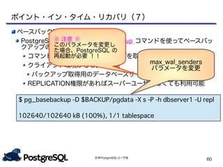 日本PostgreSQLユーザ会
60
ベースバックアップの取得について
PostgreSQL 9.1 から pg_basebackup コマンドを使ってベースバッ
クアップの取得が可能！！
コマンド 1 つでベースバックアップを取得
クライアント環境からも実行可能
バックアップ取得用のデータベースサーバのOSアカウントが不要
REPLICATION権限があればスーパーユーザでなくても利用可能
ポイント・イン・タイム・リカバリ（７）
max_wal_senders
パラメータを変更
※ 注意 ※
このパラメータを変更し
た場合、PostgreSQL の
再起動が必要 ！！
$ pg_basebackup -D $BACKUP/pgdata -X s -P -h dbserver1 -U repl
102640/102640 kB (100%), 1/1 tablespace
 