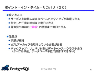 日本PostgreSQLユーザ会
80
良いところ
サービスを継続したままベースバックアップが取得できる
指定した任意の時刻まで復旧できる
障害発生直前の ”最新” の状態まで復旧できる
注意点
手順が複雑
WALアーカイブを取得している必要がある
バックアップ・リカバリ対象はデータベース・クラスタ全体
（テーブル単位、データベース単位の操作はできない）
ポイント・イン・タイム・リカバリ（２０）
 