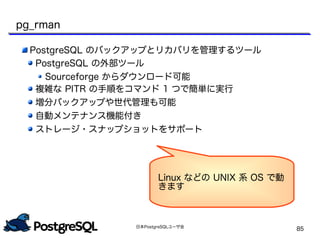 日本PostgreSQLユーザ会
85
pg_rman
PostgreSQL のバックアップとリカバリを管理するツール
PostgreSQL の外部ツール
Sourceforge からダウンロード可能
複雑な PITR の手順をコマンド 1 つで簡単に実行
増分バックアップや世代管理も可能
自動メンテナンス機能付き
ストレージ・スナップショットをサポート
Linux などの UNIX 系 OS で動
きます
 