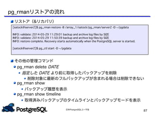 日本PostgreSQLユーザ会
87
リストア（&リカバリ）
その他の管理コマンド
pg_rman delete DATE
指定した DATE より前に取得したバックアップを削除
削除対象に最新のフルバックアップが含まれる場合は削除できない
pg_rman show
バックアップ履歴を表示
pg_rman show timeline
取得済みバックアップのタイムラインとバックアップモードを表示
[satock@server2]$ pg_rman restore -B /array_1/satock/pg_rman/server2 -D ~/pgdata
INFO: validate: 2014-05-29 11:29:01 backup and archive log files by SIZE
INFO: validate: 2014-05-29 11:50:39 backup and archive log files by SIZE
INFO: restore complete. Recovery starts automatically when the PostgreSQL server is started.
[satock@server2]$ pg_ctl start -D ~/pgdata
pg_rmanリストアの流れ
 