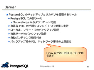 日本PostgreSQLユーザ会
89
Barman
PostgreSQL のバックアップとリカバリを管理するツール
PostgreSQL の外部ツール
Sourceforge からダウンロード可能
複雑な PITR の手順をコマンド 1 つで簡単に実行
ローカル、リモートでのバックアップ取得
複数サーバのバックアップ取得
自動メンテナンス機能付き
バックアップ時のI/O、ネットワーク帯域の上限指定
Linux などの UNIX 系 OS で動
きます
 