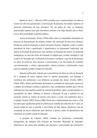 3



       Quanto ao item 1, Moreira (1999) considera que a implementação em todas as
escolas da rede teria prejudicado a concretização da proposta, não dando seqüência ao
potencial mobilizador de seus princípios. No seu ponto de vista, as mudanças
preconizadas impõem uma ação sistemática, contínua e de longa duração, que se choca
com as descontinuidades na política pública.

       Acerca da formação, Arroyo (1999) reflete sobre as virtualidades formadoras do
processo de desconstrução da estrutura seriada e de construção de uma nova estrutura,
focada nos ciclos de formação ou desenvolvimento humano. Segundo o autor, o caráter
precedente de toda a qualificação é inquestionável no pensamento tradicional, não
apenas na formação de professores, mas, também, na formação dos alunos. As propostas
pedagógicas, no caso dos ciclos de formação já supõem que a melhor estratégia é a de
se partir da formação que os docentes já possuem e recuperar o que há de permanente
no ofício de professor. Esse processo é concomitante a um movimento de confronto
com pensamentos e valores, representações, culturas escolares e profissionais, assim
como acompanha a própria imagem do educador.

       Algumas publicações indicam que a permanência do aluno no ciclo de formação
foi a mudança de maior impacto entre os sujeitos pesquisados, com destaque à
resistência dos professores e sua influência na posição dos alunos. (Corrêa, 2000 e
Glória, 2002). Muitos profissionais declararam-se contrários às reprovações sucessivas
e adeptos da avaliação contínua e qualitativa, mas, consideraram também que o fim da
atribuição de notas significou perda de controle do professor sobre o comportamento e o
desempenho do aluno. Também se destaca a afirmação de que a ausência de um
currículo comum às turmas do mesmo ciclo deixa a escola sem parâmetros para a
avaliação (Amaral, 2002). Soares (2000) afirma que a implementação dos ciclos e o fim
da reprovação significaram perda de referência no trabalho dos docentes do 3º ciclo, ao
mesmo tempo em que se percebe a convivência de duas lógicas educativas: uma de
construção de novas referências mais flexíveis e plurais; outra, de permanência das
referências do modelo seriado de educação.

       A pesquisa de Carneiro (2002) centrada nos professores considerados
protagonistas da mudança pelo discurso da Secretaria Municipal de Educação,
diferencia-se dos outros dois trabalhos que discutem a representação dos professores
 
