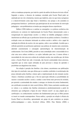 4
sobre as mudanças propostas, por tratá-la a partir da análise do discurso do texto oficial.
Segundo a autora, o discurso da mudança veiculado pela Escola Plural pode ser
analisado por um viés voluntarista, mesmo que implícito, uma vez que toma o progresso
e o desenvolvimento como algo linear e harmônico, isso porque a ela considera os
protagonistas históricos - professores que participavam de um movimento de renovação
pedagógica - sem problematizar as tensões que emergiam dessas experiências.
       Dalben (1998) dedica-se a analisar as concepções e as práticas avaliativas dos
professores no contexto de implementação da Escola Plural, demonstrando como a
reorganização do espaço/tempo escolar e a ênfase ao trabalho pedagógico coletivo
interferiram na reflexão que os professores faziam da sua prática avaliativa. Considera a
avaliação como um elemento intrincado na cultura escolar e atribui a ela o papel de
mediação da reflexão da escola e de seus agentes, sobre a sua realidade. Acredita que a
reflexão permitirá aos professores aprimorar suas práticas de maneira mais consistente,
aderindo coerentemente à concepção epistemológica da interestruturação do
conhecimento. Em Costa (2000), percebe-se uma contradição entre a necessidade de se
criar uma nova cultura avaliativa e as ações indicadas para isso. A autora afirma a
necessidade de criar uma nova cultura de avaliação escolar, mas acredita que, da forma
como a Escola Plural tem sido vivenciada, não haverá continuidade desse processo,
sugerindo que as notas sejam utilizadas de para provocar o desejo de aprender e
possibilitar um diagnóstico dos alunos.
       Em relação à posição das famílias e dos alunos, encontramos nas publicações
dois tipos de conclusão: uma que afirma que os sentidos conferidos à escolarização são
pouco alterados pelas famílias e alunos após a implementação da não retenção escolar.
Alunos e familiares acreditam que o fim da reprovação dificulta as possibilidades de
sucesso e ascensão escolar e social, e conduz a uma forma mais perversa de exclusão,
por permitir a continuidade dos estudos e outorgar, no término do ensino fundamental,
um certificado esvaziado de valor social (Glória, 2002). Outra conclusão considera que
os valores e as condutas das famílias estruturam-se predominantemente a partir de
elementos que configuram a lógica de uma “eficácia social”, ou seja, julgam que a
certificação e os conhecimentos escolares são fundamentais para que os filhos possam
se inserir no mundo contemporâneo. Nessa análise, a posição em relação à eficácia da
Escola Plural se diversifica, apresentando um grupo de pais contrários ao projeto
político-pedagógico e outro, favorável (Abreu, 2002). Para Martins (2000) a
 