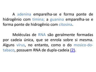 A adenina emparelha-se e forma ponte de
hidrogênio com timina; a guanina emparelha-se e
forma ponte de hidrogênio com citosina.
Moléculas de RNA são geralmente formadas
por cadeia única, que se enrola sobre si mesma.
Alguns vírus, no entanto, como o do mosico-do-
tabaco, possuem RNA de dupla-cadeia (2).
COMPONENTE CURRICULAR: BIOLOGIA - Série 1º Ano
Tópico: Os ácidos nucleicos (DNA): composição e estrutura molecular
 