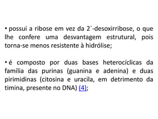 • possui a ribose em vez da 2`-desoxirribose, o que
lhe confere uma desvantagem estrutural, pois
torna-se menos resistente à hidrólise;
• é composto por duas bases heterocíclicas da
família das purinas (guanina e adenina) e duas
pirimidinas (citosina e uracila, em detrimento da
timina, presente no DNA) (4);
COMPONENTE CURRICULAR: BIOLOGIA - Série 1º Ano
Tópico: Os ácidos nucleicos (DNA): composição e estrutura molecular
 