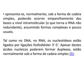• apresenta-se, normalmente, sob a forma de cadeia
simples, podendo ocorrer emparelhamento das
bases a nível intramolécular (o que torna o RNA não
redundante), assumindo formas complexas e pouco
usuais;
Tal como no DNA, no RNA, os nucleotídeos estão
ligados por ligações fosfodiéster 3'-5'. Apesar destes
ácidos nucleicos poderem formar duplexos, estão
normalmente sob a forma de cadeia simples (5);
COMPONENTE CURRICULAR: BIOLOGIA - Série 1º Ano
Tópico: Os ácidos nucleicos (DNA): composição e estrutura molecular
 