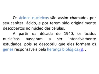 COMPONENTE CURRICULAR: BIOLOGIA - Série 1º Ano
Tópico: Os ácidos nucleicos (DNA): composição e estrutura molecular
Os ácidos nucleicos são assim chamados por
seu caráter ácido, e por terem sido originalmente
descobertos no núcleo das células.
A partir da década de 1940, os ácidos
nucleicos passaram a ser intensivamente
estudados, pois se descobriu que eles formam os
genes responsáveis pela herança biológica.(1). .
 
