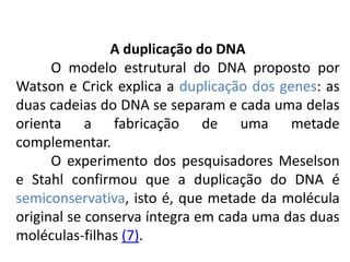 A duplicação do DNA
O modelo estrutural do DNA proposto por
Watson e Crick explica a duplicação dos genes: as
duas cadeias do DNA se separam e cada uma delas
orienta a fabricação de uma metade
complementar.
O experimento dos pesquisadores Meselson
e Stahl confirmou que a duplicação do DNA é
semiconservativa, isto é, que metade da molécula
original se conserva íntegra em cada uma das duas
moléculas-filhas (7).
COMPONENTE CURRICULAR: BIOLOGIA - Série 1º Ano
Tópico: Os ácidos nucleicos (DNA): composição e estrutura molecular
 
