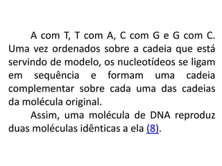 A com T, T com A, C com G e G com C.
Uma vez ordenados sobre a cadeia que está
servindo de modelo, os nucleotídeos se ligam
em sequência e formam uma cadeia
complementar sobre cada uma das cadeias
da molécula original.
Assim, uma molécula de DNA reproduz
duas moléculas idênticas a ela (8).
COMPONENTE CURRICULAR: BIOLOGIA - Série 1º Ano
Tópico: Os ácidos nucleicos (DNA): composição e estrutura molecular
 