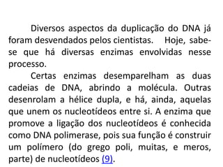 Diversos aspectos da duplicação do DNA já
foram desvendados pelos cientistas. Hoje, sabe-
se que há diversas enzimas envolvidas nesse
processo.
Certas enzimas desemparelham as duas
cadeias de DNA, abrindo a molécula. Outras
desenrolam a hélice dupla, e há, ainda, aquelas
que unem os nucleotídeos entre si. A enzima que
promove a ligação dos nucleotídeos é conhecida
como DNA polimerase, pois sua função é construir
um polímero (do grego poli, muitas, e meros,
parte) de nucleotídeos (9).
COMPONENTE CURRICULAR: BIOLOGIA - Série 1º Ano
Tópico: Os ácidos nucleicos (DNA): composição e estrutura molecular
 